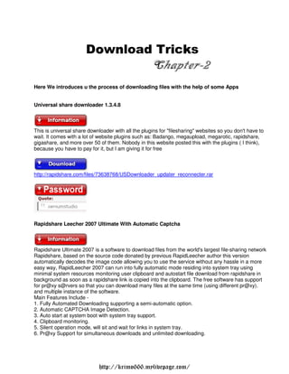 Download Tricks
                        o n       i k
                               Chapter-2
Here We introduces u the process of downloading files with the help of some Apps


Universal share downloader 1.3.4.8



This is universal share downloader with all the plugins for "filesharing" websites so you don't have to
wait. It comes with a lot of website plugins such as: Badango, megaupload, megarotic, rapidshare,
gigashare, and more over 50 of them. Nobody in this website posted this with the plugins ( I think),
because you have to pay for it, but I am giving it for free



http://rapidshare.com/files/73638768/USDownloader updater reconnecter.rar




Rapidshare Leecher 2007 Ultimate With Automatic Captcha



Rapidshare Ultimate 2007 is a software to download files from the world's largest file-sharing network
Rapidshare, based on the source code donated by previous RapidLeecher author this version
automatically decodes the image code allowing you to use the service without any hassle in a more
easy way, RapidLeecher 2007 can run into fully automatic mode residing into system tray using
minimal system resources monitoring user clipboard and autostart file download from rapidshare in
background as soon as a rapidshare link is copied into the clipboard. The free software has support
for pr@xy s@rvers so that you can download many files at the same time (using different pr@xy).
and multiple instance of the software.
Main Features Include -
1. Fully Automated Downloading supporting a semi-automatic option.
2. Automatic CAPTCHA Image Detection.
3. Auto start at system boot with system tray support.
4. Clipboard monitoring.
5. Silent operation mode, will sit and wait for links in system tray.
6. Pr@xy Support for simultaneous downloads and unlimited downloading.




                             http://krimo666.mylivepage.com/
 