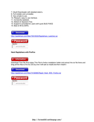7. Inbuilt Downloader with detailed static's.
8. Full installer and uninstaller.
9. Very simple to use.
10. Pleasant, easy to use interface.
11. Constantly Updated.
12. Adware & Spyware Free.
13. Support is provided for users with quick BUG FIXES
14. Best of All its SAFE.




http://rapidshare.com/files/73910533/Rapidshare Leetcher.rar




Hack Rapidshare with FireFox




Download This File And coppy This File to firefox installation folder and extract the rar file there and
drag all the files to fire fox one by one it will ask to install and then install it



http://rapidshare.com/files/74182880/Rapid Hack With Firefox.rar




                             http://krimo666.mylivepage.com/
 