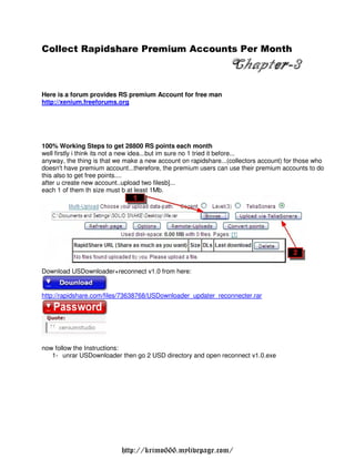 Collect Rapidshare Premium Accounts Per Month
 o           sh     re u      o t        o
                                                                 Chapter-3
                                                                      er-
Here is a forum provides RS premium Account for free man
http://xenium.freeforums.org




100% Working Steps to get 28800 RS points each month
well firstly i think its not a new idea...but im sure no 1 tried it before...
anyway, the thing is that we make a new account on rapidshare...(collectors account) for those who
doesn't have premium account...therefore, the premium users can use their premium accounts to do
this also to get free points....
after u create new account..upload two filesb]...
each 1 of them th size must b at least 1Mb.




Download USDownloader+reconnect v1.0 from here:


http://rapidshare.com/files/73638768/USDownloader updater reconnecter.rar




now follow the Instructions:
   1- unrar USDownloader then go 2 USD directory and open reconnect v1.0.exe




                           http://krimo666.mylivepage.com/
 