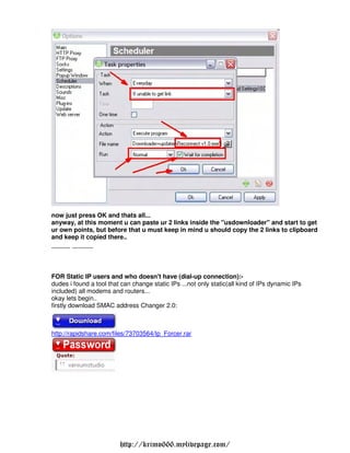 now just press OK and thats all...
anyway, at this moment u can paste ur 2 links inside the "usdownloader" and start to get
ur own points, but before that u must keep in mind u should copy the 2 links to clipboard
and keep it copied there..
--------- ----------



FOR Static IP users and who doesn't have (dial-up connection):-
dudes i found a tool that can change static IPs ...not only static(all kind of IPs dynamic IPs
included) all modems and routers...
okay lets begin..
firstly download SMAC address Changer 2.0:



http://rapidshare.com/files/73703564/Ip Forcer.rar




                         http://krimo666.mylivepage.com/
 