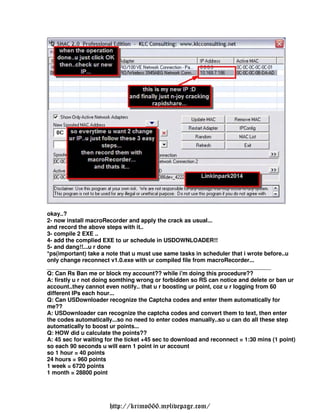 okay..?
2- now install macroRecorder and apply the crack as usual...
and record the above steps with it..
3- compile 2 EXE ..
4- add the complied EXE to ur schedule in USDOWNLOADER!!
5- and dang!!...u r done
*ps(important) take a note that u must use same tasks in scheduler that i wrote before..u
only change reconnect v1.0.exe with ur compiled file from macroRecorder...
______________________________________________________________________
Q: Can Rs Ban me or block my account?? while i'm doing this procedure??
A: firstly u r not doing somthing wrong or forbidden so RS can notice and delete or ban ur
account..they cannot even notify.. that u r boosting ur point, coz u r logging from 60
different IPs each hour...
Q: Can USDownloader recognize the Captcha codes and enter them automatically for
me??
A: USDownloader can recognize the captcha codes and convert them to text, then enter
the codes automatically...so no need to enter codes manually..so u can do all these step
automatically to boost ur points...
Q: HOW did u calculate the points??
A: 45 sec for waiting for the ticket +45 sec to download and reconnect = 1:30 mins (1 point)
so each 90 seconds u will earn 1 point in ur account
so 1 hour = 40 points
24 hours = 960 points
1 week = 6720 points
1 month = 28800 point




                       http://krimo666.mylivepage.com/
 