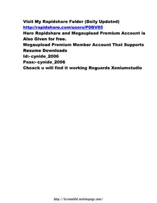 Visit My Rapidshare Folder (Daily Updated)
  i            i       od     D yU d
http://rapidshare.com/users/P0BV85
       /  i s re.      u     / 0
Here Rapidshare and Megaupload Premium Account is
  e R pd a ea             g po      r  i m          s
Also Given for free.
  l               re
Megaupload Premium Member Account That Supports
      a    a                  e    o t        p r
Resume Downloads
  e
Id:- cynide_2006
    - y    _2
Pass:- cynide_2006
    s c         _2 6
Cheack u will find it working Reguards Xeniumstudio
  h          i           r i   R g    sX nu      i




             http://krimo666.mylivepage.com/
 