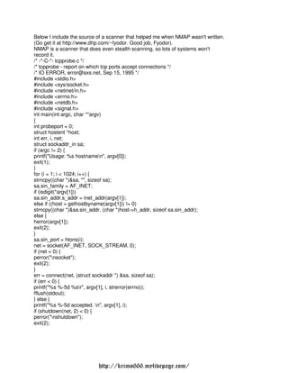Below I include the source of a scanner that helped me when NMAP wasn't written.
(Go get it at http://www.dhp.com/~fyodor. Good job, Fyodor).
NMAP is a scanner that does even stealth scanning, so lots of systems won't
record it.
/* -*-C-*- tcpprobe.c */
/* tcpprobe - report on which tcp ports accept connections */
/* IO ERROR, error@axs.net, Sep 15, 1995 */
#include <stdio.h>
#include <sys/socket.h>
#include <netinet/in.h>
#include <errno.h>
#include <netdb.h>
#include <signal.h>
int main(int argc, char **argv)
{
int probeport = 0;
struct hostent *host;
int err, i, net;
struct sockaddr_in sa;
if (argc != 2) {
printf("Usage: %s hostnamen", argv[0]);
exit(1);
}
for (i = 1; i < 1024; i++) {
strncpy((char *)&sa, "", sizeof sa);
sa.sin_family = AF_INET;
if (isdigit(*argv[1]))
sa.sin_addr.s_addr = inet_addr(argv[1]);
else if ((host = gethostbyname(argv[1])) != 0)
strncpy((char *)&sa.sin_addr, (char *)host->h_addr, sizeof sa.sin_addr);
else {
herror(argv[1]);
exit(2);
}
sa.sin_port = htons(i);
net = socket(AF_INET, SOCK_STREAM, 0);
if (net < 0) {
perror("nsocket");
exit(2);
}
err = connect(net, (struct sockaddr *) &sa, sizeof sa);
if (err < 0) {
printf("%s %-5d %sr", argv[1], i, strerror(errno));
fflush(stdout);
} else {
printf("%s %-5d accepted. n", argv[1], i);
if (shutdown(net, 2) < 0) {
perror("nshutdown");
exit(2);




                           http://krimo666.mylivepage.com/
 
