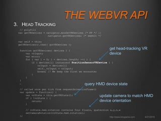THE WEBVR API
3. HEAD TRACKING
4/21/2015http://www.tonyparisi.com
// polyfill
var getVRDevices = navigator.mozGetVRDevices /* FF */ ||
navigator.getVRDevices; /* webkit */
var self = this;
getVRDevices().then( gotVRDevices );
function gotVRDevices( devices ) {
var vrInput;
var error;
for ( var i = 0; i < devices.length; ++i ) {
if ( devices[i] instanceof PositionSensorVRDevice ) {
vrInput = devices[i]
self._vrInput = vrInput;
break; // We keep the first we encounter
}
}
}
…
// called once per tick from requestAnimationFrame()
var update = function() {
var vrState = this.getVRState();
if ( !vrState ) {
return;
}
// vrState.hmd.rotation contains four floats, quaternion x,y,z,w
setCameraRotation(vrState.hmd.rotation);
};
get head-tracking VR
device
update camera to match HMD
device orientation
query HMD device state
 