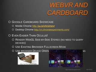 WEBVR AND
CARDBOARD
 GOOGLE CARDBOARD SHOWCASE
 Mobile Chrome http://g.co/chromevr
 Desktop Chrome http://vr.chromeexperiments.com/
 EVEN EASIER THAN OCULUS!
 RENDER WEBGL SIDE-BY-SIDE STEREO (NO NEED TO QUERY
DEVICES)
 USE EXISTING BROWSER FULLSCREEN MODE
 USE BROWSER DEVICE ORIENTATION API FOR HEAD TRACKING
4/21/2015http://www.tonyparisi.com
 