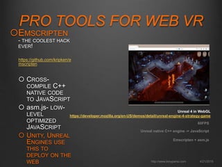 PRO TOOLS FOR WEB VR
4/21/2015http://www.tonyparisi.com
EMSCRIPTEN
- THE COOLEST HACK
EVER!
https://github.com/kripken/e
mscripten
 CROSS-
COMPILE C++
NATIVE CODE
TO JAVASCRIPT
 asm.js- LOW-
LEVEL
OPTIMIZED
JAVASCRIPT
 UNITY, UNREAL
ENGINES USE
THIS TO
DEPLOY ON THE
WEB
Unreal native C++ engine -> JavaScript
Emscripten + asm.js
60FPS
Unreal 4 in WebGL
https://developer.mozilla.org/en-US/demos/detail/unreal-engine-4-strategy-game
 