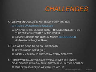 CHALLENGES
 WEBVR ON OCULUS IS NOT READY FOR PRIME TIME
 (THAT’S OK NEITHER IS OCULUS!)
 LATENCY IS THE BIGGEST ISSUE – BROWSER NEEDS TO UN-
THROTTLE AT 60FPS (IT’S IN THE WORKS…)
 DEVICE DRIVERS AND DISPLAY MODES SUUUUUUCK
#tellmesomethingidontkow
 BUT WE’RE GOOD TO GO ON CARDBOARD!
 60FPS WORKS GREAT (ISH)
 NEARLY 2 BILLION VR DEVICES ALREADY DEPLOYED!
 FRAMEWORKS AND TOOLS ARE TYPICALLY WEB-ISH: UNDER
DEVELOPMENT, ALWAYS IN FLUX, PRETTY MUCH OUT OF CONTROL
 BUT OPEN SOURCE SO WE CAN LIVE WITH IT
4/21/2015http://www.tonyparisi.com
 
