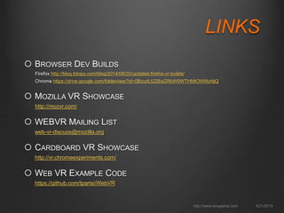 LINKS
 BROWSER DEV BUILDS
Firefox http://blog.bitops.com/blog/2014/08/20/updated-firefox-vr-builds/
Chrome https://drive.google.com/folderview?id=0BzudLt22BqGRbW9WTHMtOWMzNjQ
 MOZILLA VR SHOWCASE
http://mozvr.com/
 WEBVR MAILING LIST
web-vr-discuss@mozilla.org
 CARDBOARD VR SHOWCASE
http://vr.chromeexperiments.com/
 WEB VR EXAMPLE CODE
https://github.com/tparisi/WebVR
4/21/2015http://www.tonyparisi.com
 