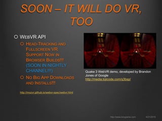  WEBVR API
 HEAD-TRACKING AND
FULLSCREEN VR
SUPPORT NOW IN
BROWSER BUILDS!!!
(SOON IN NIGHTLY
CHANNEL!!!)
 NO BIG APP DOWNLOADS
AND INSTALLS!!!
http://mozvr.github.io/webvr-spec/webvr.html
4/21/2015http://www.tonyparisi.com
SOON – IT WILL DO VR,
TOO
Quake 3 WebVR demo, developed by Brandon
Jones of Google
http://media.tojicode.com/q3bsp/
 