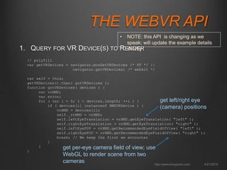 THE WEBVR API
1. QUERY FOR VR DEVICE(S) TO RENDER
4/21/2015http://www.tonyparisi.com
// polyfill
var getVRDevices = navigator.mozGetVRDevices /* FF */ ||
navigator.getVRDevices; /* webkit */
var self = this;
getVRDevices().then( gotVRDevices );
function gotVRDevices( devices ) {
var vrHMD;
var error;
for ( var i = 0; i < devices.length; ++i ) {
if ( devices[i] instanceof HMDVRDevice ) {
vrHMD = devices[i];
self._vrHMD = vrHMD;
self.leftEyeTranslation = vrHMD.getEyeTranslation( "left" );
self.rightEyeTranslation = vrHMD.getEyeTranslation( "right" );
self.leftEyeFOV = vrHMD.getRecommendedEyeFieldOfView( "left" );
self.rightEyeFOV = vrHMD.getRecommendedEyeFieldOfView( "right" );
break; // We keep the first we encounter
}
}
}
get left/right eye
(camera) positions
get per-eye camera field of view; use
WebGL to render scene from two
cameras
• NOTE: this API is changing as we speak; will
update the example details shortly
 