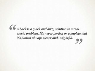 “
                                              “
    A hack is a quick and dirty solution to a real
    world problem. It’s never perfect or complete, but
    it’s almost always clever and insightful.
 
