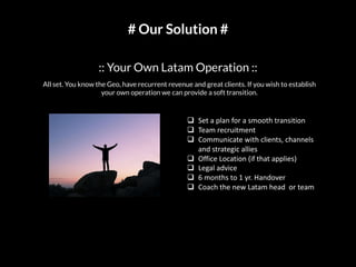 # Our Solution #
:: Your Own Latam Operation ::
q Set a plan for a smooth transition
q Team recruitment
q Communicate with clients, channels
and strategic allies
q Office Location (if that applies)
q Legal advice
q 6 months to 1 yr. Handover
q Coach the new Latam head or team
All set. You know the Geo, have recurrent revenue and great clients. If you wish to establish
your own operation we can provide a soft transition.
 