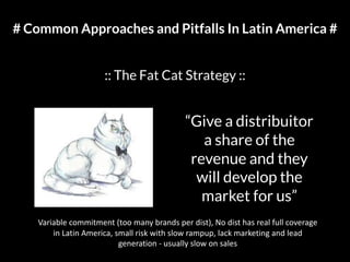 # Common Approaches and Pitfalls In Latin America #
:: The Fat Cat Strategy ::
“Give a distribuitor
a share of the
revenue and they
will develop the
market for us”
Variable commitment (too many brands per dist), No dist has real full coverage
in Latin America, small risk with slow rampup, lack marketing and lead
generation - usually slow on sales
 