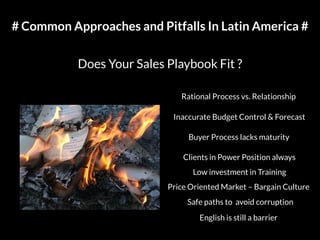 # Common Approaches and Pitfalls In Latin America #
Does Your Sales Playbook Fit ?
Rational Process vs. Relationship
Inaccurate Budget Control & Forecast
Buyer Process lacks maturity
Clients in Power Position always
Low investment in Training
Price Oriented Market – Bargain Culture
Safe paths to avoid corruption
English is still a barrier
 