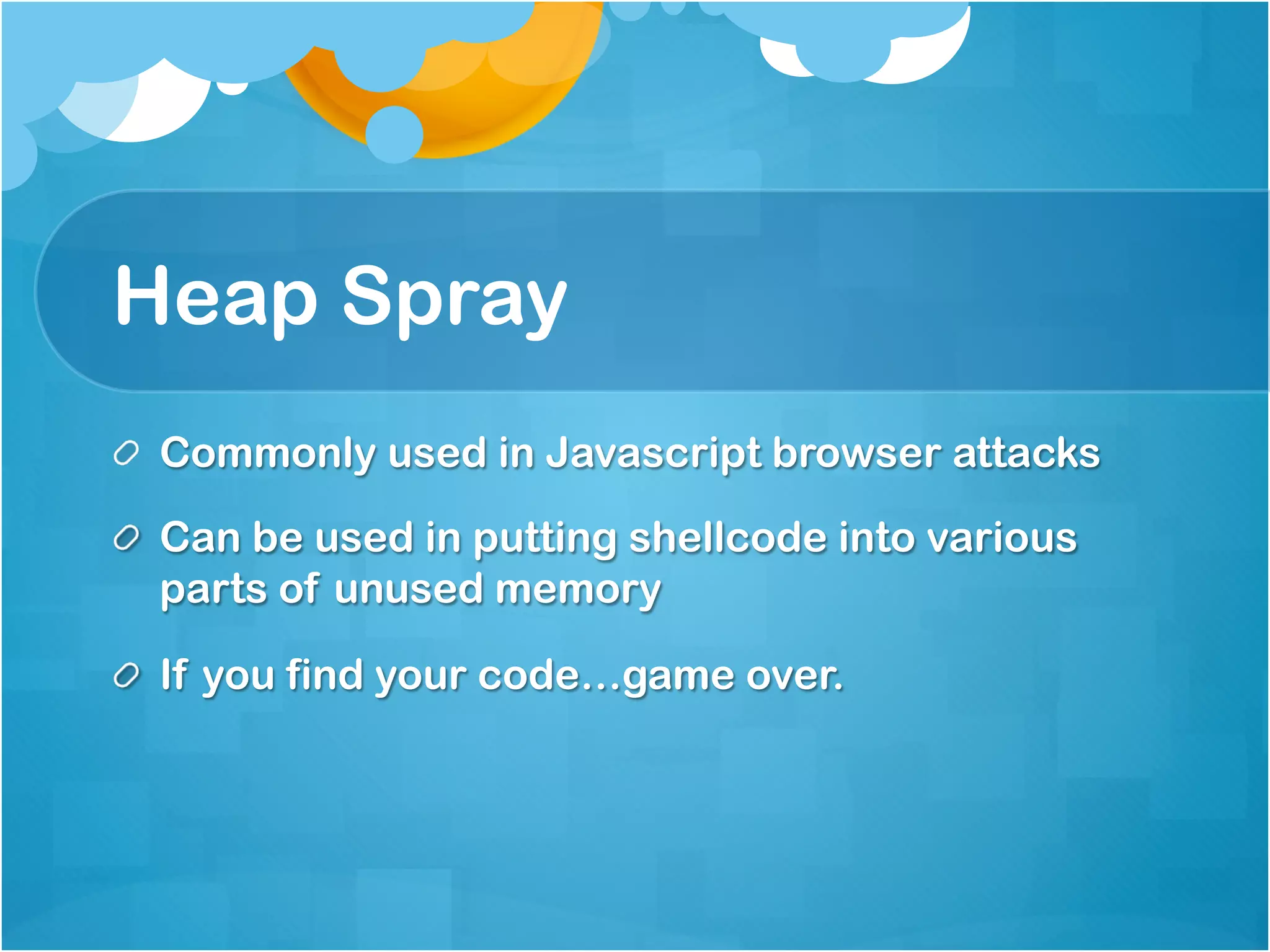 Heap Spray
!   Commonly used in Javascript browser attacks

!   Can be used in putting shellcode into various
    parts of unused memory

!   If you find your code…game over.
 