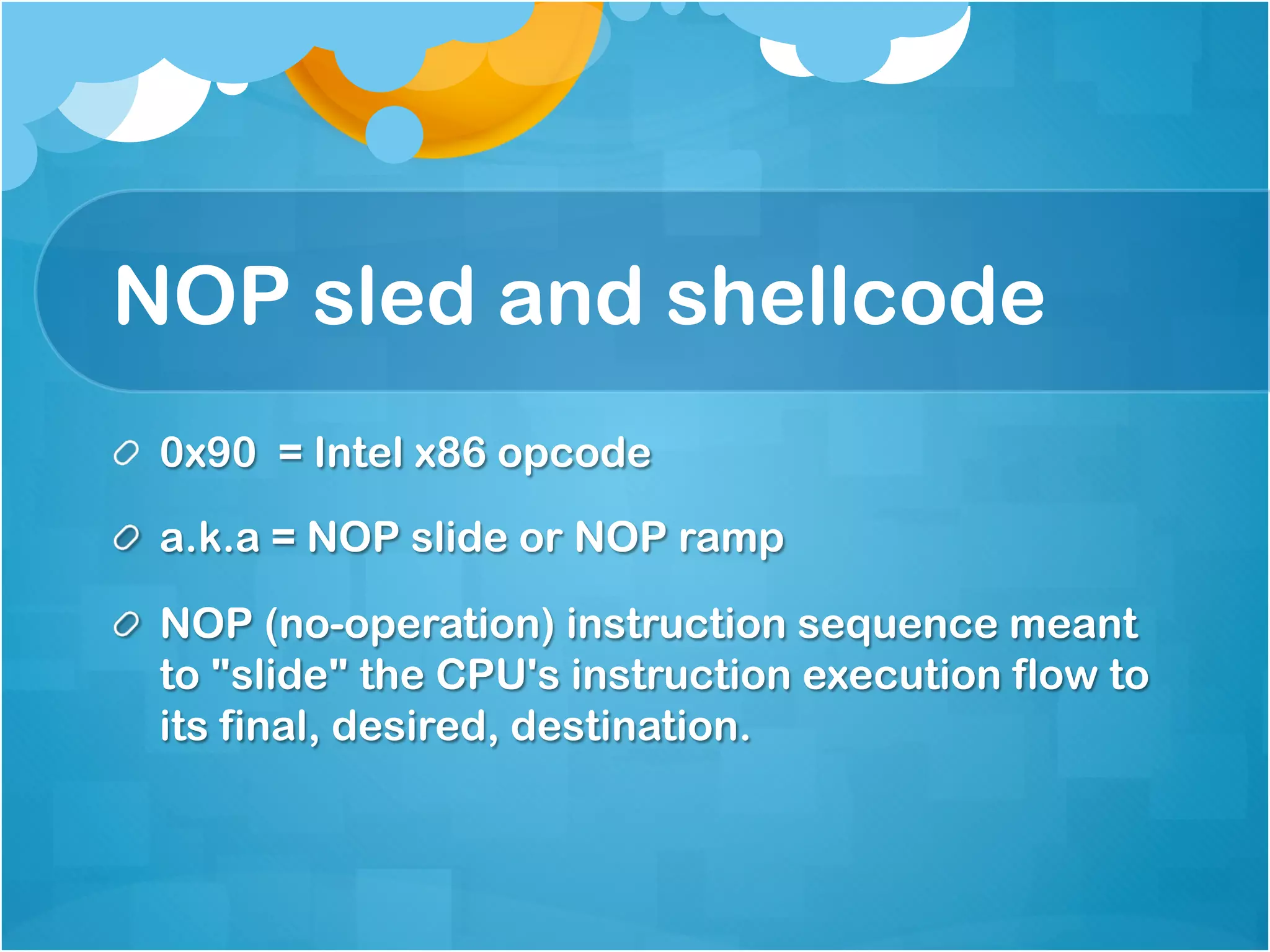 NOP sled and shellcode
!   0x90 = Intel x86 opcode

! a.k.a = NOP slide or NOP ramp

!   NOP (no-operation) instruction sequence meant
    to "slide" the CPU's instruction execution flow to
    its final, desired, destination.
 
