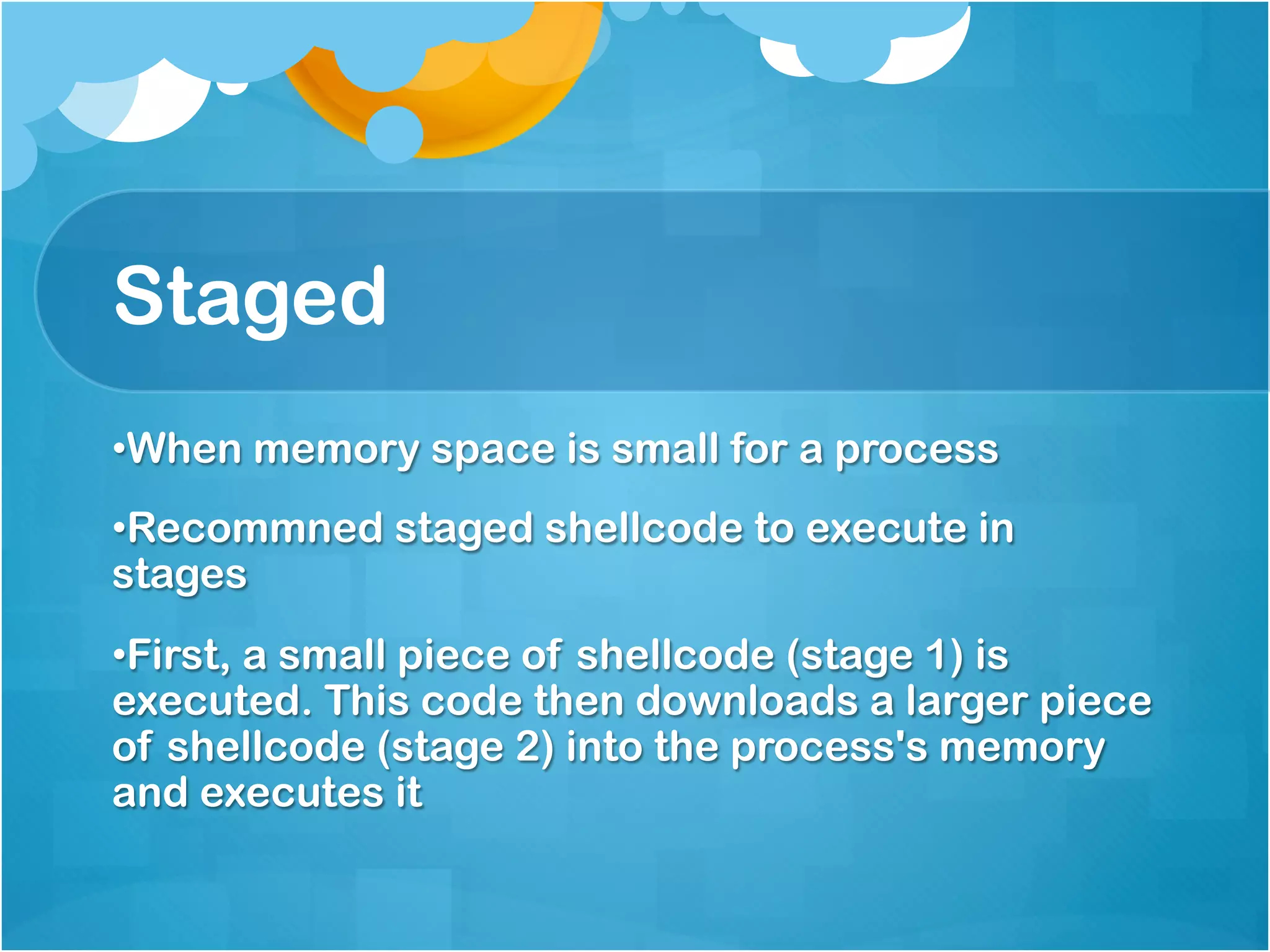 Staged
• When memory space is small for a process
• Recommned staged shellcode to execute in
stages
• First, a small piece of shellcode (stage 1) is
executed. This code then downloads a larger piece
of shellcode (stage 2) into the process's memory
and executes it
 