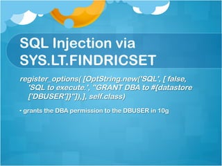 SQL Injection via
SYS.LT.FINDRICSET
register_options( [OptString.new('SQL', [ false,
  'SQL to execute.', "GRANT DBA to #{datastore
  ['DBUSER']}"]),], self.class)
•  grants the DBA permission to the DBUSER in 10g
 