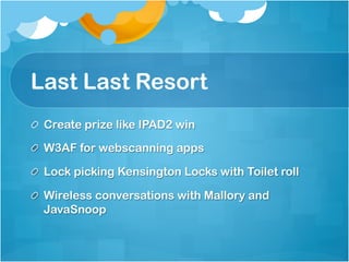 Last Last Resort
!   Create prize like IPAD2 win

!   W3AF for webscanning apps

!   Lock picking Kensington Locks with Toilet roll

!   Wireless conversations with Mallory and
    JavaSnoop
 