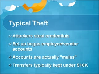 Typical Theft
!  Attackers steal credentials
!  Set up bogus employee/vendor
   accounts
!  Accounts are actually “mules”
!  Transfers typically kept under $10K
 