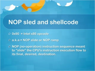 NOP sled and shellcode
!   0x90 = Intel x86 opcode

! a.k.a = NOP slide or NOP ramp

!   NOP (no-operation) instruction sequence meant
    to "slide" the CPU's instruction execution flow to
    its final, desired, destination.
 