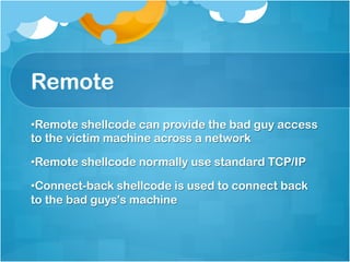 Remote
• Remote shellcode can provide the bad guy access
to the victim machine across a network

• Remote shellcode normally use standard TCP/IP

• Connect-back shellcode is used to connect back
to the bad guys's machine
 