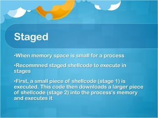 Staged
• When memory space is small for a process
• Recommned staged shellcode to execute in
stages
• First, a small piece of shellcode (stage 1) is
executed. This code then downloads a larger piece
of shellcode (stage 2) into the process's memory
and executes it
 