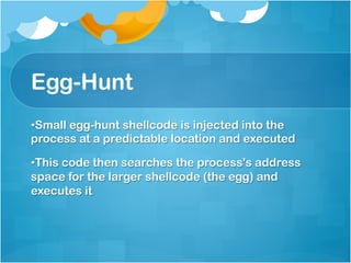 Egg-Hunt
• Small egg-hunt shellcode is injected into the
process at a predictable location and executed

• This code then searches the process's address
space for the larger shellcode (the egg) and
executes it
 