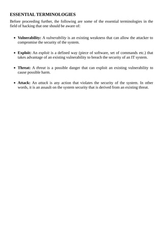 ESSENTIAL	TERMINOLOGIES
Before	proceeding	further,	the	following	are	some	of	the	essential	terminologies	in	the
field	of	hacking	that	one	should	be	aware	of:
	
Vulnerability:	A	vulnerability	is	an	existing	weakness	that	can	allow	the	attacker	to
compromise	the	security	of	the	system.
	
Exploit:	An	exploit	is	a	defined	way	(piece	of	software,	set	of	commands	etc.)	that
takes	advantage	of	an	existing	vulnerability	to	breach	the	security	of	an	IT	system.
	
Threat:	A	threat	 is	 a	 possible	 danger	 that	 can	 exploit	 an	 existing	 vulnerability	 to
cause	possible	harm.
	
Attack:	An	attack	 is	 any	 action	 that	 violates	 the	 security	 of	 the	 system.	 In	 other
words,	it	is	an	assault	on	the	system	security	that	is	derived	from	an	existing	threat.
	
 