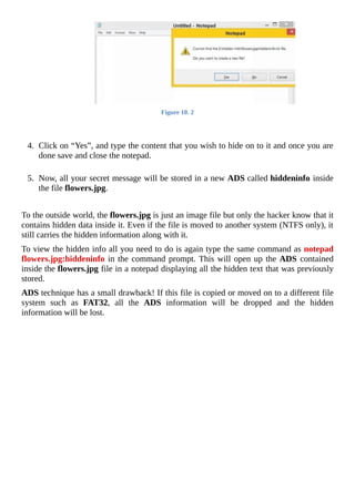 Figure	10.	2
	
	
4.	 Click	on	“Yes”,	and	type	the	content	that	you	wish	to	hide	on	to	it	and	once	you	are
done	save	and	close	the	notepad.
	
5.	 Now,	all	your	secret	message	will	be	stored	in	a	new	ADS	called	hiddeninfo	inside
the	file	flowers.jpg.
	
To	the	outside	world,	the	flowers.jpg	is	just	an	image	file	but	only	the	hacker	know	that	it
contains	hidden	data	inside	it.	Even	if	the	file	is	moved	to	another	system	(NTFS	only),	it
still	carries	the	hidden	information	along	with	it.
To	view	the	hidden	info	all	you	need	to	do	is	again	type	the	same	command	as	notepad
flowers.jpg:hiddeninfo	in	the	command	prompt.	This	will	open	up	the	ADS	contained
inside	the	flowers.jpg	file	in	a	notepad	displaying	all	the	hidden	text	that	was	previously
stored.
ADS	technique	has	a	small	drawback!	If	this	file	is	copied	or	moved	on	to	a	different	file
system	 such	 as	 FAT32,	 all	 the	 ADS	 information	 will	 be	 dropped	 and	 the	 hidden
information	will	be	lost.
	
 