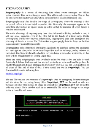 STEGANOGRAPHY
Steganography	 is	 a	 means	 of	 obscuring	 data	 where	 secret	 messages	 are	 hidden
inside	computer	files	such	as	images,	sound	files,	videos	and	even	executable	files,	so	that
no	one	except	the	creator	will	know	about	the	existence	of	stealth	information	in	it.
Steganography	 may	 also	 involve	 the	 usage	 of	 cryptography	 where	 the	 message	 is	 first
encrypted	 before	 it	 is	 concealed	 in	 another	 file.	 Generally,	 the	 messages	 appear	 to	 be
something	else	such	as	an	image,	sound	or	video	so	that	the	presence	of	secret	data	in	it
remains	unsuspected.
The	main	advantage	of	steganography	over	other	information	hiding	methods	is	that,	it
will	 not	 arose	 suspicion	 even	 if	 the	 files	 fall	 in	 the	 hands	 of	 a	 third	 party.	 Unlike
cryptography	 which	 only	 encrypts	 information,	 stegnography	 uses	 both	 encryption	 and
obscurity	of	data	in	a	normal	file.	This	makes	stegnanography	hard	to	detect	as	the	files
look	completely	normal	from	outside.
Stegnographic	 tools	 implement	 intelligent	 algorithms	 to	 carefully	 embed	 the	 encrypted
text	messages	or	binary	data	inside	other	larger	files	such	as	an	image,	audio,	video	or	an
executable	file.	Some	tools	will	embed	the	encrypted	data	at	the	end	of	another	file	so	that
there	will	be	enough	room	for	storing	larger	data.
There	 are	 many	 steganograpic	 tools	 available	 online	 but	 only	 a	 few	 are	 able	 to	 work
flawlessly.	I	did	not	find	any	tool	that	worked	perfectly	on	both	small	and	large	data.	To
counter	this	problem,	I	have		managed	to	develop	my	own	tool	that	can	work	perfectly	on
all	 types	 of	 files	 and	 all	 size	 of	 data.	 I	 have	 named	 the	 tool	 as	 StegoMagic.	 You	 can
download	it	from	the	following	link.
Download	StegoMagic
	
The	zip	file	contains	two	versions	of	StegoMagic:	One	for	encrypting	the	text	messages
and	 the	 other	 for	 encrypting	 binary	 files.	 StegoMagic_TXT	 can	 be	 used	 to	 hide	 text
messages	in	other	files	such	as	an	image	or	a	sound	file.	StegoMagic_BIN	can	be	used	to
hide	one	binary	file	in	another	such	as	an	executable	file	inside	an	image	or	an	image
inside	a	video	file	and	so	on.
	
Figure	10.	3
	
 