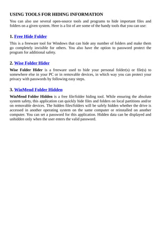 USING	TOOLS	FOR	HIDING	INFORMATION
You	 can	 also	 use	 several	 open-source	 tools	 and	 programs	 to	 hide	 important	 files	 and
folders	on	a	given	system.	Here	is	a	list	of	are	some	of	the	handy	tools	that	you	can	use:
	
1.	Free	Hide	Folder
This	is	a	freeware	tool	for	Windows	that	can	hide	any	number	of	folders	and	make	them
go	 completely	 invisible	 for	 others.	 You	 also	 have	 the	 option	 to	 password	 protect	 the
program	for	additional	safety.
	
2.	Wise	Folder	Hider
Wise	 Folder	 Hider	 is	 a	 freeware	 used	 to	 hide	 your	 personal	 folder(s)	 or	 file(s)	 to
somewhere	else	in	your	PC	or	in	removable	devices,	in	which	way	you	can	protect	your
privacy	with	passwords	by	following	easy	steps.
	
3.	WinMend	Folder	Hidden
WinMend	Folder	Hidden	is	a	free	file/folder	hiding	tool.	While	ensuring	the	absolute
system	safety,	this	application	can	quickly	hide	files	and	folders	on	local	partitions	and/or
on	removable	devices.	The	hidden	files/folders	will	be	safely	hidden	whether	the	drive	is
accessed	 in	 another	 operating	 system	 on	 the	 same	 computer	 or	 reinstalled	 on	 another
computer.	You	can	set	a	password	for	this	application.	Hidden	data	can	be	displayed	and
unhidden	only	when	the	user	enters	the	valid	password.
 