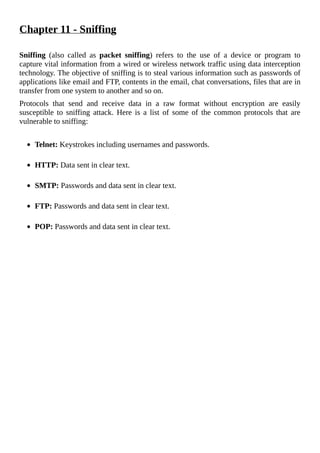 Chapter	11	-	Sniffing
	
Sniffing	 (also	 called	 as	 packet	 sniffing)	 refers	 to	 the	 use	 of	 a	 device	 or	 program	 to
capture	vital	information	from	a	wired	or	wireless	network	traffic	using	data	interception
technology.	The	objective	of	sniffing	is	to	steal	various	information	such	as	passwords	of
applications	like	email	and	FTP,	contents	in	the	email,	chat	conversations,	files	that	are	in
transfer	from	one	system	to	another	and	so	on.
Protocols	 that	 send	 and	 receive	 data	 in	 a	 raw	 format	 without	 encryption	 are	 easily
susceptible	 to	 sniffing	 attack.	 Here	 is	 a	 list	 of	 some	 of	 the	 common	 protocols	 that	 are
vulnerable	to	sniffing:
	
Telnet:	Keystrokes	including	usernames	and	passwords.
	
HTTP:	Data	sent	in	clear	text.
	
SMTP:	Passwords	and	data	sent	in	clear	text.
	
FTP:	Passwords	and	data	sent	in	clear	text.
	
POP:	Passwords	and	data	sent	in	clear	text.
	
 
