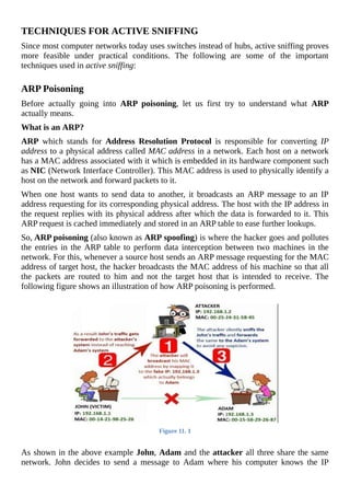 TECHNIQUES	FOR	ACTIVE	SNIFFING
Since	most	computer	networks	today	uses	switches	instead	of	hubs,	active	sniffing	proves
more	 feasible	 under	 practical	 conditions.	 The	 following	 are	 some	 of	 the	 important
techniques	used	in	active	sniffing:
	
ARP	Poisoning
Before	 actually	 going	 into	 ARP	 poisoning,	 let	 us	 first	 try	 to	 understand	 what	 ARP
actually	means.
What	is	an	ARP?
ARP	 which	 stands	 for	 Address	 Resolution	 Protocol	 is	 responsible	 for	 converting	 IP
address	to	a	physical	address	called	MAC	address	in	a	network.	Each	host	on	a	network
has	a	MAC	address	associated	with	it	which	is	embedded	in	its	hardware	component	such
as	NIC	(Network	Interface	Controller).	This	MAC	address	is	used	to	physically	identify	a
host	on	the	network	and	forward	packets	to	it.
When	 one	 host	 wants	 to	 send	 data	 to	 another,	 it	 broadcasts	 an	 ARP	 message	 to	 an	 IP
address	requesting	for	its	corresponding	physical	address.	The	host	with	the	IP	address	in
the	request	replies	with	its	physical	address	after	which	the	data	is	forwarded	to	it.	This
ARP	request	is	cached	immediately	and	stored	in	an	ARP	table	to	ease	further	lookups.
So,	ARP	poisoning	(also	known	as	ARP	spoofing)	is	where	the	hacker	goes	and	pollutes
the	entries	in	the	ARP	table	to	perform	data	interception	between	two	machines	in	the
network.	For	this,	whenever	a	source	host	sends	an	ARP	message	requesting	for	the	MAC
address	of	target	host,	the	hacker	broadcasts	the	MAC	address	of	his	machine	so	that	all
the	 packets	 are	 routed	 to	 him	 and	 not	 the	 target	 host	 that	 is	 intended	 to	 receive.	 The
following	figure	shows	an	illustration	of	how	ARP	poisoning	is	performed.
	
Figure	11.	1
	
As	shown	in	the	above	example	John,	Adam	and	the	attacker	all	three	share	the	same
network.	 John	 decides	 to	 send	 a	 message	 to	 Adam	 where	 his	 computer	 knows	 the	 IP
 