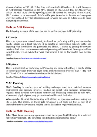 address	of	Adam	as	192.168.1.3	but	does	not	know	its	MAC	address.	So	it	will	broadcast
an	ARP	message	requesting	for	the	MAC	address	of	192.168.1.3.	But,	the	Attacker	will
poison	the	ARP	cache	table	by	spoofing	Adam’s	IP	address	and	mapping	his	(attacker’s)
MAC	address	on	to.	As	a	result,	John’s	traffic	gets	forwarded	to	the	attacker’s	computer
where	he	sniffs	all	the	vital	information	and	forwards	the	same	to	Adam	so	as	to	make
everything	look	normal.
	
Tools	for	APR	Poisoning
The	following	are	some	of	the	tools	that	can	be	used	to	carry	out	ARP	poisoning:
	
1.	Ettercap
This	is	an	open-source	network	security	tool	used	for	performing	sniffing	and	man-in-the-
middle	 attacks	 on	 a	 local	 network.	 It	 is	 capable	 of	 intercepting	 network	 traffic	 and
capturing	vital	information	like	passwords	and	emails.	It	works	by	putting	the	network
interface	device	into	promiscuous	mode	and	poisoning	ARP	entries	of	the	target	machines
to	sniff	traffic	even	on	switched	network	environment.	It	can	be	downloaded	from	the	link
below:
Download	Ettercap:	http://ettercap.github.io/ettercap/
	
2.	Nightawk
This	is	a	simple	tool	for	performing	ARP	spoofing	and	password	sniffing.	It	has	the	ability
to	capture	passwords	from	web	login	forms	implemented	on	protocols	like	HTTP,	FTP,
SMTP	and	POP.	It	can	be	downloaded	from	the	link	below:
Download	Nightawk:	https://code.google.com/p/nighthawk/
	
MAC	Flooding
MAC	 flooding	 is	 another	 type	 of	 sniffing	 technique	 used	 in	 a	 switched	 network
environment	 that	 basically	 involves	 flooding	 the	 switch	 with	 numerous	 unnecessary
requests.	Since	switches	have	limited	memory	and	processing	capabilities	to	map	MAC
addresses	to	physical	ports,	they	gets	confused	and	hits	their	limitation.
When	switches	hits	their	limitation	they	will	fall	into	an	open	state	and	starts	acting	just
like	 a	 hub.	 That	 means,	 all	 traffic	 gets	 forwarded	 to	 all	 ports	 just	 like	 in	 case	 of	 an
unswitched	network	so	that	the	attacker	can	easily	sniff	the	required	information.
	
Tools	for	MAC	Flooding
EtherFlood	is	an	easy	to	use	open-source	tool	to	carryout	MAC	flooding	in	a	switched
network	environment.		The	download	link	EtherFlood	is	mentioned	below:
Download	EtherFlood:	http://ntsecurity.nu/toolbox/etherflood/
	
 