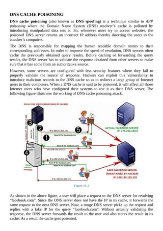 DNS	CACHE	POISONING
DNS	 cache	 poisoning	 (also	 known	 as	 DNS	 spoofing)	 is	 a	 technique	 similar	 to	 ARP
poisoning	 where	 the	 Domain	 Name	 System	 (DNS)	 resolver’s	 cache	 is	 polluted	 by
introducing	 manipulated	 data	 into	 it.	 So,	 whenever	 users	 try	 to	 access	 websites,	 the
poisoned	 DNS	 server	 returns	 an	 incorrect	 IP	 address	 thereby	 directing	 the	 users	 to	 the
attacker’s	computers.
The	 DNS	 is	 responsible	 for	 mapping	 the	 human	 readable	 domain	 names	 to	 their
corresponding	addresses.	In	order	to	improve	the	speed	of	resolution,	DNS	servers	often
cache	 the	 previously	 obtained	 query	 results.	 Before	 caching	 or	 forwarding	 the	 query
results,	the	DNS	server	has	to	validate	the	response	obtained	from	other	servers	to	make
sure	that	it	has	come	from	an	authoritative	source.
However,	 some	 servers	 are	 configured	 with	 less	 security	 features	 where	 they	 fail	 to
properly	 validate	 the	 source	 of	 response.	 Hackers	 can	 exploit	 this	 vulnerability	 to
introduce	malicious	records	to	the	DNS	cache	so	as	to	redirect	a	large	group	of	Internet
users	to	their	computers.	When	a	DNS	cache	is	said	to	be	poisoned,	it	will	affect	all	those
Internet	 users	 who	 have	 configured	 their	 systems	 to	 use	 it	 as	 their	 DNS	 server.	 The
following	figure	illustrates	the	working	of	DNS	cache	poisoning	attack.
	
Figure	11.	2
	
As	shown	in	the	above	figure,	a	user	will	place	a	request	to	the	DNS	server	for	resolving
“facebook.com”.	Since	the	DNS	server	does	not	have	the	IP	in	its	cache,	it	forwards	the
same	request	to	the	next	DNS	server.	Now,	a	rouge	DNS	server	picks	up	the	request	and
replies	 with	 a	 fake	 IP	 for	 the	 query	 “facebook.com”.	 Without	 actually	 validating	 the
response,	the	DNS	server	forwards	the	result	to	the	user	and	also	stores	the	result	in	its
cache.	As	a	result	the	cache	gets	poisoned.
 