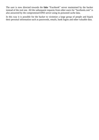 The	user	is	now	directed	towards	the	fake	“Facebook”	server	maintained	by	the	hacker
instead	of	the	real	one.	All	the	subsequent	requests	from	other	users	for	“facebook.com”	is
also	answered	by	the	compromised	DNS	server	using	its	poisoned	cache	data.
In	this	way	it	is	possible	for	the	hacker	to	victimize	a	large	group	of	people	and	hijack
their	personal	information	such	as	passwords,	emails,	bank	logins	and	other	valuable	data.
	
 