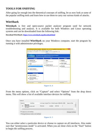 TOOLS	FOR	SNIFFING
After	going	far	enough	into	the	theoretical	concepts	of	sniffing,	let	us	now	look	at	some	of
the	popular	sniffing	tools	and	learn	how	to	use	them	to	carry	out	various	kinds	of	attacks.
	
WireShark
Wireshark	 is	 free	 and	 open-source	 packet	 analyzer	 program	 used	 for	 network
troubleshooting	 and	 analysis.	 It	 is	 available	 for	 both	 Windows	 and	 Linux	 operating
systems	and	can	be	downloaded	from	the	following	link:
Download	WireShark:	https://www.wireshark.org/download.html
	
Once	you	have	installed	WireShark	on	your	Windows	computer,	start	the	program	by
running	it	with	administrator	privileges.
	
Figure	11.	4
	
From	 the	 menu	 options,	 click	 on	 “Capture”	 and	 select	 “Options”	 from	 the	 drop	 down
menu.	This	will	show	a	list	of	available	interface	devices	for	sniffing.
	
Figure	11.	5
	
You	can	either	select	a	particular	device	or	choose	to	capture	on	all	interfaces.	Also	make
sure	that	“promiscuous	mode”	is	activated.	When	you	are	done	click	on	the	“Start”	button
to	begin	the	sniffing	process.
 
