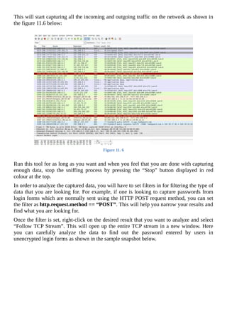 This	will	start	capturing	all	the	incoming	and	outgoing	traffic	on	the	network	as	shown	in
the	figure	11.6	below:
	
Figure	11.	6
	
Run	this	tool	for	as	long	as	you	want	and	when	you	feel	that	you	are	done	with	capturing
enough	 data,	 stop	 the	 sniffing	 process	 by	 pressing	 the	 “Stop”	 button	 displayed	 in	 red
colour	at	the	top.
In	order	to	analyze	the	captured	data,	you	will	have	to	set	filters	in	for	filtering	the	type	of
data	that	you	are	looking	for.	For	example,	if	one	is	looking	to	capture	passwords	from
login	forms	which	are	normally	sent	using	the	HTTP	POST	request	method,	you	can	set
the	filter	as	http.request.method	==	“POST”.	This	will	help	you	narrow	your	results	and
find	what	you	are	looking	for.
Once	the	filter	is	set,	right-click	on	the	desired	result	that	you	want	to	analyze	and	select
“Follow	TCP	Stream”.	This	will	open	up	the	entire	TCP	stream	in	a	new	window.	Here
you	 can	 carefully	 analyze	 the	 data	 to	 find	 out	 the	 password	 entered	 by	 users	 in
unencrypted	login	forms	as	shown	in	the	sample	snapshot	below.
 