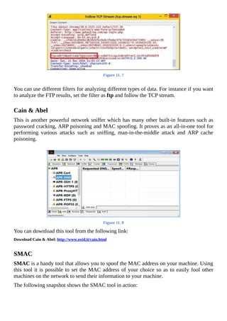 Figure	11.	7
	
You	can	use	different	filters	for	analyzing	different	types	of	data.	For	instance	if	you	want
to	analyze	the	FTP	results,	set	the	filter	as	ftp	and	follow	the	TCP	stream.
	
Cain	&	Abel
This	is	another	powerful	network	sniffer	which	has	many	other	built-in	features	such	as
password	cracking,	ARP	poisoning	and	MAC	spoofing.	It	proves	as	an	all-in-one	tool	for
performing	 various	 attacks	 such	 as	 sniffing,	 man-in-the-middle	 attack	 and	 ARP	 cache
poisoning.
	
Figure	11.	8
You	can	download	this	tool	from	the	following	link:
Download	Cain	&	Abel:	http://www.oxid.it/cain.html
	
SMAC
SMAC	is	a	handy	tool	that	allows	you	to	spoof	the	MAC	address	on	your	machine.	Using
this	tool	it	is	possible	to	set	the	MAC	address	of	your	choice	so	as	to	easily	fool	other
machines	on	the	network	to	send	their	information	to	your	machine.
The	following	snapshot	shows	the	SMAC	tool	in	action:
	
 