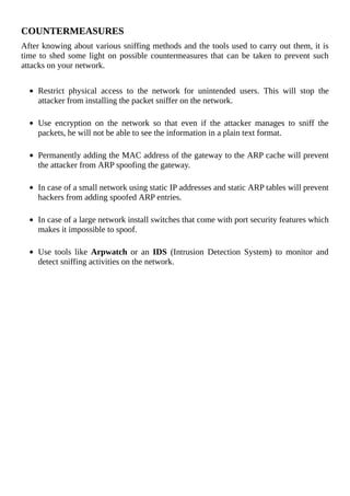 COUNTERMEASURES
After	knowing	about	various	sniffing	methods	and	the	tools	used	to	carry	out	them,	it	is
time	to	shed	some	light	on	possible	countermeasures	that	can	be	taken	to	prevent	such
attacks	on	your	network.
	
Restrict	 physical	 access	 to	 the	 network	 for	 unintended	 users.	 This	 will	 stop	 the
attacker	from	installing	the	packet	sniffer	on	the	network.
	
Use	 encryption	 on	 the	 network	 so	 that	 even	 if	 the	 attacker	 manages	 to	 sniff	 the
packets,	he	will	not	be	able	to	see	the	information	in	a	plain	text	format.
	
Permanently	adding	the	MAC	address	of	the	gateway	to	the	ARP	cache	will	prevent
the	attacker	from	ARP	spoofing	the	gateway.
	
In	case	of	a	small	network	using	static	IP	addresses	and	static	ARP	tables	will	prevent
hackers	from	adding	spoofed	ARP	entries.
	
In	case	of	a	large	network	install	switches	that	come	with	port	security	features	which
makes	it	impossible	to	spoof.
	
Use	 tools	 like	 Arpwatch	 or	 an	 IDS	 (Intrusion	 Detection	 System)	 to	 monitor	 and
detect	sniffing	activities	on	the	network.
 