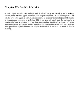 Chapter	12	-	Denial	of	Service
	
In	 this	 chapter	 we	 will	 take	 a	 closer	 look	 at	 what	 exactly	 are	 denial	of	service	(DoS)
attacks,	 their	 different	 types	 and	 tools	 used	 to	 perform	 them.	 In	 the	 recent	 years,	 DoS
attacks	have	simply	grown	from	mere	annoyances	to	more	serious	and	high-profile	threats
to	 business	 and	 e-commerce	 websites.	 This	 is	 the	 type	 of	 attack	 that	 the	 hackers	 have
successfully	used	to	temporarily	bring	down	major	online	providers	like	Yahoo!,	eBay	and
other	big	players.	So,	having	a	clear	understanding	of	the	DoS	attacks	and	their	working
principle	 seems	 highly	 essential	 for	 anyone	 who	 needs	 to	 excel	 in	 the	 field	 of	 ethical
hacking.
	
 