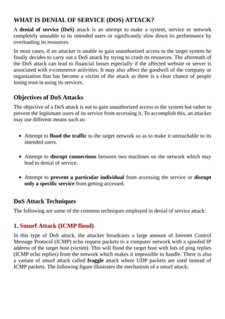 WHAT	IS	DENIAL	OF	SERVICE	(DOS)	ATTACK?
A	 denial	 of	 service	(DoS)	 attack	 is	 an	 attempt	 to	 make	 a	 system,	 service	 or	 network
completely	unusable	to	its	intended	users	or	significantly	slow	down	its	performance	by
overloading	its	resources.
In	most	cases,	if	an	attacker	is	unable	to	gain	unauthorized	access	to	the	target	system	he
finally	decides	to	carry	out	a	DoS	attack	by	trying	to	crash	its	resources.	The	aftermath	of
the	DoS	attack	can	lead	to	financial	losses	especially	if	the	affected	website	or	server	is
associated	with	e-commerce	activities.	It	may	also	affect	the	goodwill	of	the	company	or
organization	that	has	become	a	victim	of	the	attack	as	there	is	a	clear	chance	of	people
losing	trust	in	using	its	services.
	
Objectives	of	DoS	Attacks
The	objective	of	a	DoS	attack	is	not	to	gain	unauthorized	access	to	the	system	but	rather	to
prevent	the	legitimate	users	of	its	service	from	accessing	it.	To	accomplish	this,	an	attacker
may	use	different	means	such	as:
	
Attempt	to	flood	the	traffic	to	the	target	network	so	as	to	make	it	unreachable	to	its
intended	users.
	
Attempt	to	disrupt	connections	between	two	machines	on	the	network	which	may
lead	to	denial	of	service.
	
Attempt	to	prevent	a	particular	individual	from	accessing	the	service	or	disrupt
only	a	specific	service	from	getting	accessed.
	
DoS	Attack	Techniques
The	following	are	some	of	the	common	techniques	employed	in	denial	of	service	attack:
	
1.	Smurf	Attack	(ICMP	flood)
In	 this	 type	 of	 DoS	 attack,	 the	 attacker	 broadcasts	 a	 large	 amount	 of	 Internet	 Control
Message	Protocol	(ICMP)	echo	request	packets	to	a	computer	network	with	a	spoofed	IP
address	of	the	target	host	(victim).	This	will	flood	the	target	host	with	lots	of	ping	replies
(ICMP	echo	replies)	from	the	network	which	makes	it	impossible	to	handle.	There	is	also
a	variant	of	smurf	attack	called	fraggle	 attack	 where	 UDP	 packets	 are	 used	 instead	 of
ICMP	packets.	The	following	figure	illustrates	the	mechanism	of	a	smurf	attack:
	
 