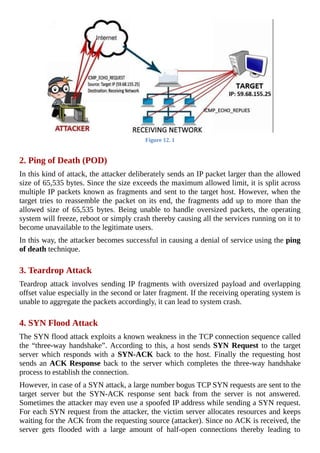 Figure	12.	1
	
2.	Ping	of	Death	(POD)
In	this	kind	of	attack,	the	attacker	deliberately	sends	an	IP	packet	larger	than	the	allowed
size	of	65,535	bytes.	Since	the	size	exceeds	the	maximum	allowed	limit,	it	is	split	across
multiple	IP	packets	known	as	fragments	and	sent	to	the	target	host.	However,	when	the
target	tries	to	reassemble	the	packet	on	its	end,	the	fragments	add	up	to	more	than	the
allowed	 size	 of	 65,535	 bytes.	 Being	 unable	 to	 handle	 oversized	 packets,	 the	 operating
system	will	freeze,	reboot	or	simply	crash	thereby	causing	all	the	services	running	on	it	to
become	unavailable	to	the	legitimate	users.
In	this	way,	the	attacker	becomes	successful	in	causing	a	denial	of	service	using	the	ping
of	death	technique.
	
3.	Teardrop	Attack
Teardrop	attack	involves	sending	IP	fragments	with	oversized	payload	and	overlapping
offset	value	especially	in	the	second	or	later	fragment.	If	the	receiving	operating	system	is
unable	to	aggregate	the	packets	accordingly,	it	can	lead	to	system	crash.
	
4.	SYN	Flood	Attack
The	SYN	flood	attack	exploits	a	known	weakness	in	the	TCP	connection	sequence	called
the	“three-way	handshake”.	According	to	this,	a	host	sends	SYN	Request	to	the	target
server	 which	 responds	 with	 a	 SYN-ACK	 back	 to	 the	 host.	 Finally	 the	 requesting	 host
sends	an	ACK	Response	back	to	the	server	which	completes	the	three-way	handshake
process	to	establish	the	connection.
However,	in	case	of	a	SYN	attack,	a	large	number	bogus	TCP	SYN	requests	are	sent	to	the
target	 server	 but	 the	 SYN-ACK	 response	 sent	 back	 from	 the	 server	 is	 not	 answered.
Sometimes	the	attacker	may	even	use	a	spoofed	IP	address	while	sending	a	SYN	request.
For	each	SYN	request	from	the	attacker,	the	victim	server	allocates	resources	and	keeps
waiting	for	the	ACK	from	the	requesting	source	(attacker).	Since	no	ACK	is	received,	the
server	 gets	 flooded	 with	 a	 large	 amount	 of	 half-open	 connections	 thereby	 leading	 to
 