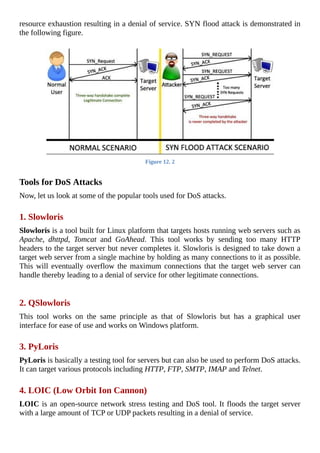 resource	exhaustion	resulting	in	a	denial	of	service.	SYN	flood	attack	is	demonstrated	in
the	following	figure.
	
Figure	12.	2
	
Tools	for	DoS	Attacks
Now,	let	us	look	at	some	of	the	popular	tools	used	for	DoS	attacks.
	
1.	Slowloris
Slowloris	is	a	tool	built	for	Linux	platform	that	targets	hosts	running	web	servers	such	as
Apache,	 dhttpd,	 Tomcat	 and	 GoAhead.	 This	 tool	 works	 by	 sending	 too	 many	 HTTP
headers	to	the	target	server	but	never	completes	it.	Slowloris	is	designed	to	take	down	a
target	web	server	from	a	single	machine	by	holding	as	many	connections	to	it	as	possible.
This	will	eventually	overflow	the	maximum	connections	that	the	target	web	server	can
handle	thereby	leading	to	a	denial	of	service	for	other	legitimate	connections.
	
2.	QSlowloris
This	 tool	 works	 on	 the	 same	 principle	 as	 that	 of	 Slowloris	 but	 has	 a	 graphical	 user
interface	for	ease	of	use	and	works	on	Windows	platform.
	
3.	PyLoris
PyLoris	is	basically	a	testing	tool	for	servers	but	can	also	be	used	to	perform	DoS	attacks.
It	can	target	various	protocols	including	HTTP,	FTP,	SMTP,	IMAP	and	Telnet.
	
4.	LOIC	(Low	Orbit	Ion	Cannon)
LOIC	is	an	open-source	network	stress	testing	and	DoS	tool.	It	floods	the	target	server
with	a	large	amount	of	TCP	or	UDP	packets	resulting	in	a	denial	of	service.
	
 