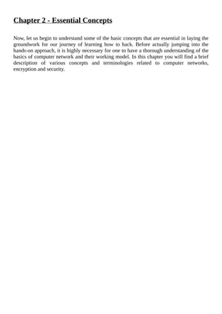 Chapter	2	-	Essential	Concepts
	
Now,	let	us	begin	to	understand	some	of	the	basic	concepts	that	are	essential	in	laying	the
groundwork	for	our	journey	of	learning	how	to	hack.	Before	actually	jumping	into	the
hands-on	approach,	it	is	highly	necessary	for	one	to	have	a	thorough	understanding	of	the
basics	of	computer	network	and	their	working	model.	In	this	chapter	you	will	find	a	brief
description	 of	 various	 concepts	 and	 terminologies	 related	 to	 computer	 networks,
encryption	and	security.
	
 
