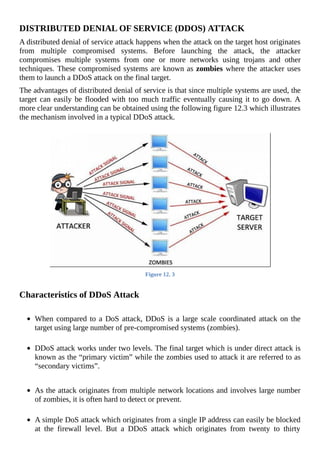 DISTRIBUTED	DENIAL	OF	SERVICE	(DDOS)	ATTACK
A	distributed	denial	of	service	attack	happens	when	the	attack	on	the	target	host	originates
from	 multiple	 compromised	 systems.	 Before	 launching	 the	 attack,	 the	 attacker
compromises	 multiple	 systems	 from	 one	 or	 more	 networks	 using	 trojans	 and	 other
techniques.	These	compromised	systems	are	known	as	zombies	where	the	attacker	uses
them	to	launch	a	DDoS	attack	on	the	final	target.
The	advantages	of	distributed	denial	of	service	is	that	since	multiple	systems	are	used,	the
target	can	easily	be	flooded	with	too	much	traffic	eventually	causing	it	to	go	down.	A
more	clear	understanding	can	be	obtained	using	the	following	figure	12.3	which	illustrates
the	mechanism	involved	in	a	typical	DDoS	attack.
	
Figure	12.	3
	
Characteristics	of	DDoS	Attack
	
When	compared	to	a	DoS	attack,	DDoS	is	a	large	scale	coordinated	attack	on	the
target	using	large	number	of	pre-compromised	systems	(zombies).
	
DDoS	attack	works	under	two	levels.	The	final	target	which	is	under	direct	attack	is
known	as	the	“primary	victim”	while	the	zombies	used	to	attack	it	are	referred	to	as
“secondary	victims”.
	
	
As	the	attack	originates	from	multiple	network	locations	and	involves	large	number
of	zombies,	it	is	often	hard	to	detect	or	prevent.
	
A	simple	DoS	attack	which	originates	from	a	single	IP	address	can	easily	be	blocked
at	 the	 firewall	 level.	 But	 a	 DDoS	 attack	 which	 originates	 from	 twenty	 to	 thirty
 